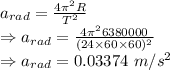 a_{rad}=\frac{4\pi^2 R}{T^2}\\\Rightarrow a_{rad}=\frac{4\pi^2 6380000}{(24\times 60\times 60)^2}\\\Rightarrow a_{rad}=0.03374\ m/s^2