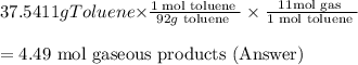 37.5411 g Toluene $\times \frac{1 \text { mol toluene }}{92 g \text { toluene }} \times \frac{11 \mathrm{mol} \text { gas }}{1 \text { mol toluene }} $$\\\\=4.49 \text { mol gaseous products (Answer) } $