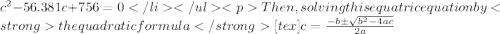 c^{2}-56.381c+756=0Then, solving this equatric equation by the quadratic formula [tex]{c= \frac{{ - b \pm \sqrt {b^2 - 4ac} }}{{2a}}}