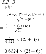 \frac{(\vec{A}.\vec{B})(\vec{B})}{|\vec{B}|^2}\\\\=\frac{[(5i-j).(2 i+6 j)](2 i+6 j)}{\sqrt{2^2+(6)^2}}\\\\=\frac{(10-6)(2 i+6 j)}{\sqrt{40}}\\\\=\frac{4}{6.325}\times (2i+6j)\\\\=0.6324\times (2 i+ 6j)