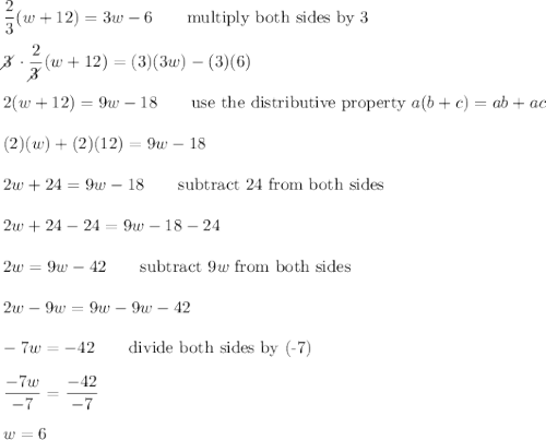 \dfrac{2}{3}(w+12)=3w-6\qquad\text{multiply both sides by 3}\\\\3\!\!\!\!\diagup\cdot\dfrac{2}{3\!\!\!\!\diagup}(w+12)=(3)(3w)-(3)(6)\\\\2(w+12)=9w-18\qquad\text{use the distributive property}\ a(b+c)=ab+ac\\\\(2)(w)+(2)(12)=9w-18\\\\2w+24=9w-18\qquad\text{subtract 24 from both sides}\\\\2w+24-24=9w-18-24\\\\2w=9w-42\qquad\text{subtract}\ 9w\ \text{from both sides}\\\\2w-9w=9w-9w-42\\\\-7w=-42\qquad\text{divide both sides by (-7)}\\\\\dfrac{-7w}{-7}=\dfrac{-42}{-7}\\\\w=6