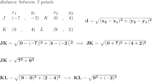 \bf \textit{distance between 2 points}\\ \quad \\&#10;\begin{array}{lllll}&#10;&x_1&y_1&x_2&y_2\\&#10;%  (a,b)&#10;J&({{-7 }}\quad ,&{{ -2}})\quad &#10;%  (c,d)&#10;K&({{ 0}}\quad ,&{{ 4}})\\\\&#10;K&({{ 0}}\quad ,&{{ 4}})\quad &#10;%  (c,d)&#10;L&({{ 9}}\quad ,&{{ 2}})&#10;\end{array}\qquad &#10;%  distance value&#10;d = \sqrt{({{ x_2}}-{{ x_1}})^2 + ({{ y_2}}-{{ y_1}})^2}&#10;\\\\\\&#10;JK=\sqrt{[0-(-7)]^2+[4-(-2)]^2}\implies JK=\sqrt{(0+7)^2+(4+2)^2}&#10;\\\\\\&#10;JK=\sqrt{7^2+6^2}&#10;\\\\\\&#10;KL=\sqrt{(9-0)^2+(2-4)^2}\implies KL=\sqrt{9^2+(-2)^2}