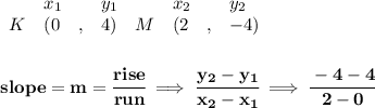 \bf \begin{array}{lllll}&#10;&x_1&y_1&x_2&y_2\\&#10;%   (a,b)&#10;K&({{ 0}}\quad ,&{{ 4}})\quad &#10;%   (c,d)&#10;M&({{ 2}}\quad ,&{{ -4}})&#10;\end{array}&#10;\\\\\\&#10;% slope  = m&#10;slope = {{ m}}= \cfrac{rise}{run} \implies &#10;\cfrac{{{ y_2}}-{{ y_1}}}{{{ x_2}}-{{ x_1}}}\implies \cfrac{-4-4}{2-0}