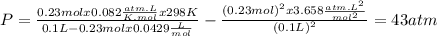 P = \frac{0.23molx0.082\frac{atm.L}{K.mol}x298K}{0.1L - 0.23molx0.0429\frac{L}{mol} }-\frac{(0.23mol)^{2}x3.658\frac{atm.L^{2}}{mol^{2}}}{(0.1L)^{2}} = 43 atm