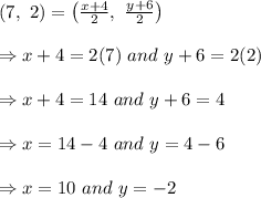 (7, \ 2)=\left( \frac{x+4}{2}, \  \frac{y+6}{2}  \right) \\  \\ \Rightarrow x+4=2(7) \ and \ y+6=2(2) \\  \\ \Rightarrow x+4=14 \ and \ y+6=4 \\  \\ \Rightarrow x=14-4 \ and \ y=4-6 \\  \\ \Rightarrow x=10 \ and \ y = -2
