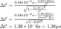 \Delta t'=\frac{0.48*10^{-6}s-\frac{0.97c(45m)}{c^2}}{\sqrt{1-\frac{(0.97c)^2}{c^2}}}\\\Delta t'=\frac{0.48*10^{-6}s-\frac{0.97(45m)}{(3*10^{8}\frac{m}{s})}}{\sqrt{1-0.97^2}}\\\Delta t'=1.38*10^-6 s=1.38\mu s