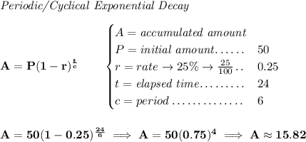 \bf \textit{Periodic/Cyclical Exponential Decay} \\\\ A=P(1 - r)^{\frac{t}{c}}\qquad \begin{cases} A=\textit{accumulated amount}\\ P=\textit{initial amount}\dotfill &50\\ r=rate\to 25\%\to \frac{25}{100}\dotfill &0.25\\ t=\textit{elapsed time}\dotfill &24\\ c=period\dotfill &6 \end{cases} \\\\\\ A=50(1 - 0.25)^{\frac{24}{6}}\implies A=50(0.75)^4\implies A\approx 15.82