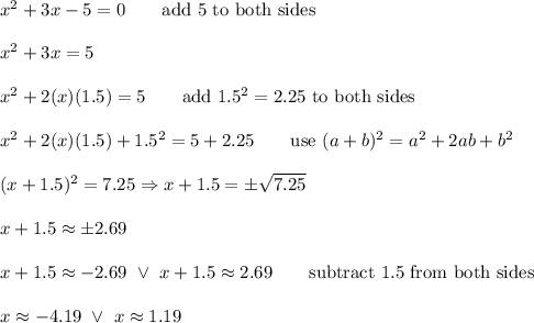 x^2+3x-5=0\qquad\text{add 5 to both sides}\\\\x^2+3x=5\\\\x^2+2(x)(1.5)=5\qquad\text{add}\ 1.5^2=2.25\ \text{to both sides}\\\\x^2+2(x)(1.5)+1.5^2=5+2.25\qquad\text{use}\ (a+b)^2=a^2+2ab+b^2\\\\(x+1.5)^2=7.25\Rightarrow x+1.5=\pm\sqrt{7.25}\\\\x+1.5\approx\pm2.69\\\\x+1.5\approx-2.69\ \vee\ x+1.5\approx2.69\qquad\text{subtract 1.5 from both sides}\\\\x\approx-4.19\ \vee\ x\approx1.19