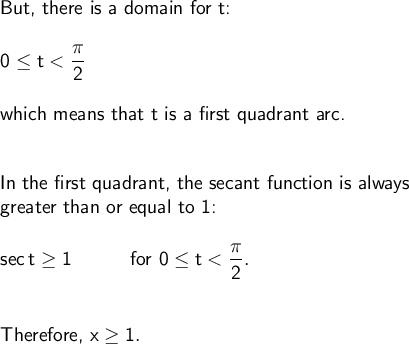 \large\begin{array}{l} \textsf{But, there is a domain for t:}\\\\ \mathsf{0\le t<\dfrac{\pi}{2}}\\\\ \textsf{which means that t is a first quadrant arc.}\\\\\\ \textsf{In the first quadrant, the secant function is always}\\\textsf{greater than or equal to 1:}\\\\ \mathsf{sec\,t\ge 1}\qquad\quad\textsf{for }\mathsf{0\le t<\dfrac{\pi}{2}.}\\\\\\ \textsf{Therefore, }\mathsf{x\ge 1.} \end{array}