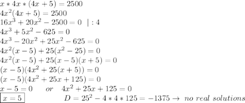 x*4x*(4x+5)=2500 \\ 4x^2(4x+5)=2500\\&#10;16x^3+20x^2-2500 = 0 \ \ |:4 \\ 4x^3 +5x^2-625=0 \\ 4x^3-20x^2+25x^2-625=0 \\ 4x^2(x-5)+25(x^2-25)=0 \\ 4x^2(x-5)+25(x-5)(x+5)=0 \\ (x-5)(4x^2+25(x+5))=0 \\ (x-5)(4x^2+25x+125)=0\\x-5=0 \ \ \ \ \ or \ \ \  4x^2+25x+125=0 \\ \boxed{x=5} \ \ \ \ \ \ \ \ \ \ \ \ \  \  \ D=25^2-4*4*125=-1375 \to \ no \ real \ solutions