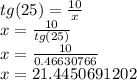 tg (25) = \frac {10} {x}\\x = \frac {10} {tg (25)}\\x = \frac {10} {0.46630766}\\x = 21.4450691202