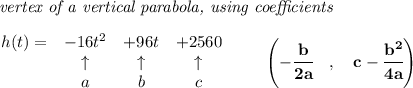\bf \textit{ vertex of a vertical parabola, using coefficients}\\\\&#10;\begin{array}{lccclll}&#10;h(t) = &{{ -16}}t^2&{{ +96}}t&{{ +2560}}\\&#10;&\uparrow &\uparrow &\uparrow \\&#10;&a&b&c&#10;\end{array}\qquad &#10;\left(-\cfrac{{{ b}}}{2{{ a}}}\quad ,\quad  {{ c}}-\cfrac{{{ b}}^2}{4{{ a}}}\right)