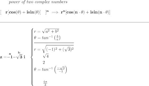 \bf \qquad \textit{power of two complex numbers} \\\\\ [\quad r[cos(\theta)+isin(\theta)]\quad ]^n\implies r^n[cos(n\cdot \theta)+isin(n\cdot \theta)] \\\\[-0.35em] \rule{34em}{0.25pt}\\\\ z=\stackrel{a}{-1}\stackrel{b}{-\sqrt{3}~i}~~ \begin{cases} r=\sqrt{a^2+b^2}\\ \theta =tan^{-1}\left( \frac{b}{a} \right)\\[-0.5em] \hrulefill\\ r=\sqrt{(-1)^2+(\sqrt{3})^2}\\ \qquad \sqrt{4}\\ \qquad 2\\ \theta =tan^{-1}\left( \frac{-\sqrt{3}}{-1} \right)\\\\ \qquad \frac{4\pi }{3} \end{cases}