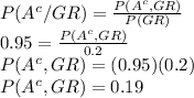 P(A^{c}/GR)=\frac{P(A^{c},GR)}{P(GR)} \\0.95=\frac{P(A^{c},GR)}{0.2} \\P(A^{c},GR)=(0.95)(0.2) \\P(A^{c},GR)=0.19
