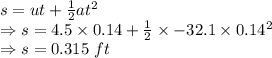 s=ut+\frac{1}{2}at^2\\\Rightarrow s=4.5\times 0.14+\frac{1}{2}\times -32.1\times 0.14^2\\\Rightarrow s=0.315\ ft