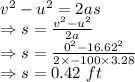 v^2-u^2=2as\\\Rightarrow s=\frac{v^2-u^2}{2a}\\\Rightarrow s=\frac{0^2-16.62^2}{2\times -100\times 3.28}\\\Rightarrow s=0.42\ ft