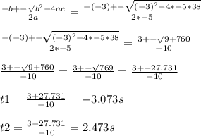 \frac{-b+-\sqrt{b^{2} -4ac} }{2a}=\frac{-(-3)+-\sqrt{(-3)^{2} -4*-5*38} }{2*-5}\\\\\frac{-(-3)+-\sqrt{(-3)^{2} -4*-5*38} }{2*-5}=\frac{3+-\sqrt{9+760} }{-10}\\\\\frac{3+-\sqrt{9+760} }{-10}=\frac{3+-\sqrt{769} }{-10}=\frac{3+-27.731}{-10}\\\\t1=\frac{3+27.731}{-10}=-3.073s\\\\t2=\frac{3-27.731}{-10}=2.473s