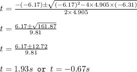 t=\frac{-(-6.17)\pm \sqrt{(-6.17)^2-4\times 4.905\times (-6.31)}}{2\times 4.905}\\\\t=\frac{6.17\pm \sqrt{161.87}}{9.81}\\\\t=\frac{6.17\pm 12.72}{9.81}\\\\t=1.93s\texttt{ or }t=-0.67s