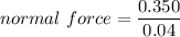normal\ force = \dfrac{0.350}{0.04}
