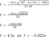 t=\frac{-18\pm \sqrt{18^2-4\times 16\times (-405)}}{2\times 16}\\\\t=\frac{-18\pm \sqrt{26244}}{32}\\\\t=\frac{-18\pm 162}{32}\\\\t=4.5s\texttt{ or }t=-5.625s