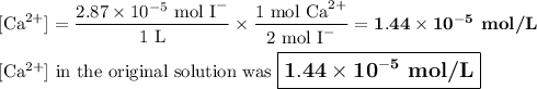 [\text{Ca}^{2+}] =\dfrac{2.87 \times 10^{-5} \text{ mol I}^{-}}{\text{1 L}} \times \dfrac{\text{1 mol Ca}^{2+} }{\text{2 mol I}^{-}} = \mathbf{1.44 \times 10^{-5}} \textbf{ mol/L}\\\\\text{[Ca$^{2+}$] in the original solution was $\large \boxed{\mathbf{1.44 \times 10^{-5}} \textbf{ mol/L}}$}