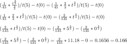 (\frac{1}{45}*\frac{t^{\frac{3}{2}} }{\frac{3}{2}})/t(5)-t(0)=(\frac{1}{45}*\frac{2}{3}*t^{\frac{3}{2} })/t(5)-t(0)\\\\(\frac{1}{45}*\frac{2}{3}*t^{\frac{3}{2} })/t(5)-t(0)=(\frac{2}{135}*t^{\frac{3}{2}})/t(5)-t(0)\\\\(\frac{2}{135}*t^{\frac{3}{2}})/t(5)-t(0)=(\frac{2}{135}*5^{\frac{3}{2}})-(\frac{2}{135}*0^{\frac{3}{2}})\\\\(\frac{2}{135}*5^{\frac{3}{2}})-(\frac{2}{135}*0^{\frac{3}{2}})=\frac{2}{135}*11.18-0=0.1656=0.166