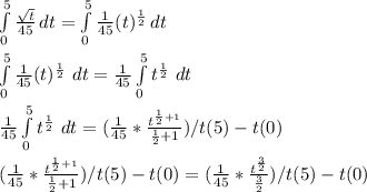 \int\limits^5_0 {\frac{\sqrt{t} }{45} } \, dt=\int\limits^5_0 {\frac{1}{45} (t)^{\frac{1}{2} } } \, dt\\\\\int\limits^5_0 {\frac{1}{45} (t)^{\frac{1}{2} } } \ dt=\frac{1}{45}\int\limits^5_0 {t^{\frac{1}{2} } } } \ dt\\\\\frac{1}{45}\int\limits^5_0 {t^{\frac{1}{2} } } } \ dt=(\frac{1}{45}*\frac{t^{\frac{1}{2}+1} }{\frac{1}{2} +1})/t(5)-t(0)\\\\(\frac{1}{45}*\frac{t^{\frac{1}{2}+1} }{\frac{1}{2} +1})/t(5)-t(0)=(\frac{1}{45}*\frac{t^{\frac{3}{2}} }{\frac{3}{2}})/t(5)-t(0)