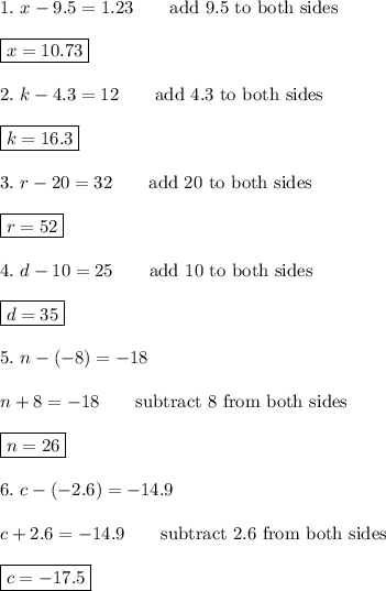 1.\ x-9.5=1.23\qquad\text{add 9.5 to both sides}\\\\\boxed{x=10.73}\\\\2.\ k-4.3=12\qquad\text{add 4.3 to both sides}\\\\\boxed{k=16.3}\\\\3.\ r-20=32\qquad\text{add 20 to both sides}\\\\\boxed{r=52}\\\\4.\ d-10=25\qquad\text{add 10 to both sides}\\\\\boxed{d=35}\\\\5.\ n-(-8)=-18\\\\n+8=-18\qquad\text{subtract 8 from both sides}\\\\\boxed{n=26}\\\\6.\ c-(-2.6)=-14.9\\\\c+2.6=-14.9\qquad\text{subtract 2.6 from both sides}\\\\\boxed{c=-17.5}