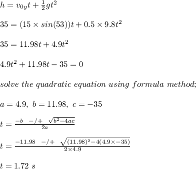 h = v_0_y t + \frac{1}{2} gt^2\\\\35 = (15 \times sin(53) )t + 0.5\times 9.8t^2\\\\35 = 11.98t + 4.9t^2\\\\4.9t^2 + 11.98t - 35 = 0\\\\solve \ the \ quadratic \ equation \ using \ formula \ method;\\\\ a = 4.9, \ b = 11.98 , \ c = -35\\\\t = \frac{-b \ \ -/+ \ \ \sqrt{b^2 - 4ac} }{2a} \\\\t = \frac{-11.98 \ \ -/+ \ \ \sqrt{(11.98)^2 - 4(4.9\times -35)} }{2\times 4.9}\\\\t = 1.72 \ s