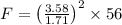 F=\left ( \frac{3.58}{1.71}\right )^2\times 56