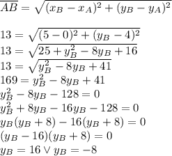 \overline{AB}=\sqrt{(x_B-x_A)^2+(y_B-y_A)^2}\\\\&#10;13=\sqrt{(5-0)^2+(y_B-4)^2}\\&#10;13=\sqrt{25+y_B^2-8y_B+16}\\&#10;13=\sqrt{y_B^2-8y_B+41}\\&#10;169=y_B^2-8y_B+41\\&#10;y_B^2-8y_B-128=0\\&#10;y_B^2+8y_B-16y_B-128=0\\&#10;y_B(y_B+8)-16(y_B+8)=0\\&#10;(y_B-16)(y_B+8)=0\\&#10;y_B=16 \vee y_B=-8&#10;