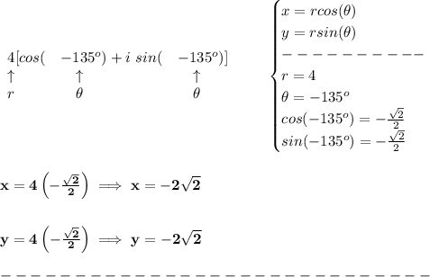 \bf \begin{array}{llll}&#10;4[cos(&-135^o)+i\ sin(&-135^o)]\\&#10;\uparrow &\quad \uparrow &\quad \uparrow \\&#10;r&\quad \theta&\quad \theta&#10;\end{array}\qquad &#10;\begin{cases}&#10;x=rcos(\theta)\\&#10;y=rsin(\theta)\\&#10;----------\\&#10;r=4\\&#10;\theta=-135^o\\&#10;cos(-135^o)=-\frac{\sqrt{2}}{2}\\&#10;sin(-135^o)=-\frac{\sqrt{2}}{2}\\&#10;\end{cases}&#10;\\\\\\&#10;x=4\left( -\frac{\sqrt{2}}{2} \right)\implies x=-2\sqrt{2}&#10;\\\\\\&#10;y=4\left( -\frac{\sqrt{2}}{2} \right)\implies y=-2\sqrt{2}\\\\&#10;-----------------------------\\\\