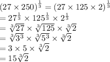 {(27 \times 250)}^{ \frac{1}{3} }  =  {(27 \times 125 \times 2)}^{ \frac{1}{3} }  \\  =  {27}^{ \frac{1}{3} }  \times  {125}^{ \frac{1}{3} }  \times  {2}^{ \frac{1}{3} }  \\  =  \sqrt[ 3]{27}  \times  \sqrt[3]{125}  \times  \sqrt[3]{2}  \\  =  \sqrt[3]{ {3}^{3} }  \times  \sqrt[3]{ {5}^{3} }  \times  \sqrt[3]{2}  \\  = 3 \times 5 \times  \sqrt[3]{2}  \\  = 15 \sqrt[3]{2}
