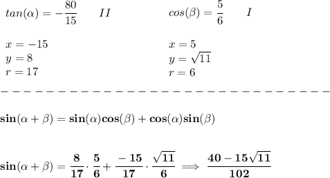 \bf \begin{array}{llll}&#10;tan(\alpha)=-\cfrac{80}{15}\qquad II\\\\&#10;x=-15\\&#10;y=8\\&#10;r=17&#10;\end{array} \qquad \qquad &#10;\begin{array}{llll}&#10;cos(\beta)=\cfrac{5}{6}\qquad I\\\\&#10;x=5\\&#10;y=\sqrt{11}\\&#10;r=6&#10;\end{array}\\\\&#10;-----------------------------\\\\&#10;sin({{ \alpha}} + {{ \beta}})=sin({{ \alpha}})cos({{ \beta}}) + cos({{ \alpha}})sin({{ \beta}})&#10;\\\\\\&#10;sin({{ \alpha}} + {{ \beta}})=\cfrac{8}{17}\cdot \cfrac{5}{6}+\cfrac{-15}{17}\cdot \cfrac{\sqrt{11}}{6}\implies \cfrac{40-15\sqrt{11}}{102}