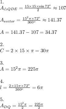 1.&#10;\\A_{\triangle{QDE}}= \frac{15\times15\times\sin{72^o}}{2} \approx 107&#10;\\&#10;\\A_{sector}= \frac{15^2\pi\times 72^o}{360^o } \approx 141.37&#10;\\&#10;\\A=141.37-107=34.37&#10;\\&#10;\\2.&#10;\\C=2\times 15 \times \pi=30\pi&#10;\\&#10;\\3.&#10;\\A=15^2\pi=225\pi&#10;\\&#10;\\4.&#10;\\l= \frac{2\times 15 \pi \times 72^o}{360^o} =6\pi&#10;\\&#10;\\5.&#10;\\A_{DQ}= \frac{15^2\pi}{2} = \frac{225\pi}{2} &#10;