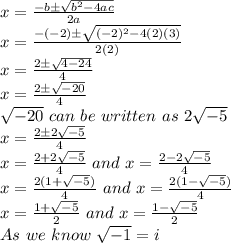 x=\frac{-b\pm\sqrt{b^2-4ac}}{2a}\\x=\frac{-(-2)\pm\sqrt{(-2)^2-4(2)(3)}}{2(2)}\\x=\frac{2\pm\sqrt{4-24}}{4}\\x=\frac{2\pm\sqrt{-20}}{4}\\\sqrt{-20} \,\,can\,\,be\,\, written\,\, as\,\, 2\sqrt{-5}\\ x=\frac{2\pm2\sqrt{-5}}{4}\\x=\frac{2+2\sqrt{-5}}{4} \,\, and \,\, x=\frac{2-2\sqrt{-5}}{4}\\x=\frac{2(1+\sqrt{-5})}{4} \,\, and \,\, x=\frac{2(1-\sqrt{-5})}{4}\\ x=\frac{1+\sqrt{-5}}{2} \,\, and \,\, x=\frac{1-\sqrt{-5}}{2}\\As \,\,we\,\, know\,\, \sqrt{-1} = i \\