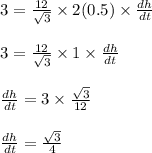 \begin{array}{l}{3=\frac{12}{\sqrt{3}} \times 2(0.5) \times \frac{d h}{d t}} \\\\ {3=\frac{12}{\sqrt{3}} \times 1 \times \frac{d h}{d t}} \\\\ {\frac{d h}{d t}=3 \times \frac{\sqrt{3}}{12}} \\\\ {\frac{d h}{d t}=\frac{\sqrt{3}}{4}}\end{array}