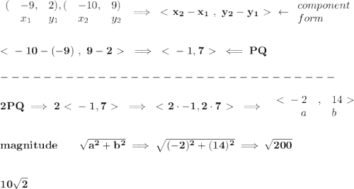 \bf \begin{array}{lllllll}&#10;(&-9,&2),(&-10,&9)\\&#10;&x_1&y_1&x_2&y_2&#10;\end{array}\implies \ \textless \ x_2-x_1\ ,\ y_2-y_1\ \textgreater \ \leftarrow  &#10;\begin{array}{llll}&#10;component\\&#10;form&#10;\end{array}&#10;\\\\\\&#10;\ \textless \ -10-(-9)\ ,\ 9-2\ \textgreater \ \implies \ \textless \ -1,7\ \textgreater \ \impliedby PQ\\\\&#10;-------------------------------\\\\&#10;2PQ\implies 2\ \textless \ -1,7\ \textgreater \ \implies \ \textless \ 2\cdot -1,2\cdot 7\ \textgreater \ \implies &#10;\begin{array}{rllll}&#10;\ \textless \ -2&,&14\ \textgreater \ \\&#10;a&&b&#10;\end{array}&#10;\\\\\\&#10;magnitude\qquad \sqrt{a^2+b^2}\implies \sqrt{(-2)^2+(14)^2}\implies \sqrt{200}&#10;\\\\\\&#10;10\sqrt{2}