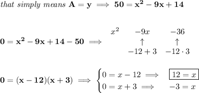 \bf \textit{that simply means }A=y\implies 50=x^2-9x+14&#10;\\\\\\&#10;0=x^2-9x+14-50\implies &#10;\begin{array}{lccll}&#10;x^2&-9x&-36\\&#10;&\uparrow &\uparrow \\&#10;&-12+3&-12\cdot 3&#10;\end{array}&#10;\\\\\\&#10;0=(x-12)(x+3)\implies &#10;\begin{cases}&#10;0=x-12\implies &\boxed{12=x}\\&#10;0=x+3\implies &-3=x&#10;\end{cases}