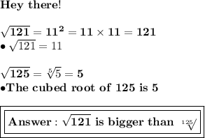 \bold{Hey\ there!}\\ \\ \bold{\sqrt{121}=11^2=11\times11=121} \\ \bullet{\sqrt{121}=11} \\ \\ \bold{\sqrt{125}=\sqrt[5]{5}=5} \\ \bold{\bullet{The\ cubed\ root\ of\ 125\ is\ 5}}  \\ \\ \boxed{\boxed{\bold{\sqrt{121}\ is\ bigger\ than\ \sqrt[125]}}}
