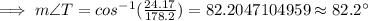 \implies m\angle T=cos^{-1}(\frac{24.17}{178.2})=82.2047104959\approx 82.2^{\circ}