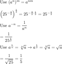 \text{Use}\ (a^n)^m=a^{nm}\\\\\left(25^{-\frac{3}{2}}\right)^\frac{1}{3}=25^{-\frac{3}{2}\cdot\frac{1}{3}}=25^{-\frac{1}{2}}\\\\\text{Use}\ a^{-n}=\dfrac{1}{a^n}\\\\=\dfrac{1}{25^\frac{1}{2}}\\\\\text{Use}\ a^\frac{1}{n}=\sqrt[n]{a}\to a^\frac{1}{2}=\sqrt[2]{a}=\sqrt{a}\\\\=\dfrac{1}{\sqrt{25}}=\dfrac{1}{5}