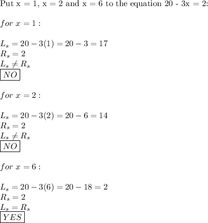 \text{Put x = 1, x = 2 and x = 6 to the equation 20 - 3x = 2:}\\\\for\ x=1:\\\\L_s=20-3(1)=20-3=17\\R_s=2\\L_s\neq R_s\\\boxed{NO}\\\\for\ x=2:\\\\L_s=20-3(2)=20-6=14\\R_s=2\\L_s\neq R_s\\\boxed{NO}\\\\for\ x=6:\\\\L_s=20-3(6)=20-18=2\\R_s=2\\L_s=R_s\\\boxed{YES}