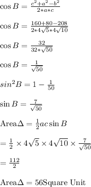 \cos B=\frac{c^2+a^2-b^2}{2*a*c}\\\\\cos B=\frac{160+80-208}{2*4\sqrt{5}*4\sqrt{10}}\\\\ \cos B=\frac{32}{32*\sqrt{50}}\\\\ \cos B=\frac{1}{\sqrt{50}}\\\\\ sin^2B=1-\frac{1}{50}\\\\ \sin B=\frac{7}{\sqrt{50}}\\\\ \text{Area}\Delta=\frac{1}{2}ac \sin B\\\\=\frac{1}{2} \times 4\sqrt{5} \times 4\sqrt{10}\times \frac{7}{\sqrt{50}}\\\\=\frac{112}{2}\\\\\text{Area}\Delta=56 \text{Square Unit}