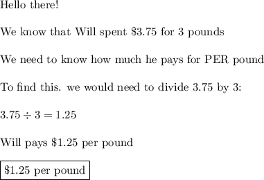 \text{Hello there!}\\\\\text{We know that Will spent \$3.75 for 3 pounds}\\\\\text{We need to know how much he pays for PER pound}\\\\\text{To find this. we would need to divide 3.75 by 3:}\\\\3.75\div3=1.25\\\\\text{Will pays \$1.25 per pound}\\\\\boxed{\text{\$1.25 per pound}}