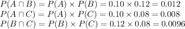P(A \cap B) = P(A)\times P(B) = 0.10\times 0.12 = 0.012\\P(A \cap C) = P(A)\times P(C) = 0.10\times 0.08 = 0.008\\P(B \cap C) =P(B)\times P(C) = 0.12\times 0.08 = 0.0096