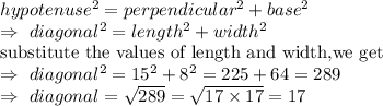 hypotenuse^2=perpendicular^2+base^2\\\Rightarrow\ diagonal^2=length^2+width^2\\\text{substitute the values of length and width,we get}\\\Rightarrow\ diagonal^2=15^2+8^2=225+64=289\\\Rightarrow\ diagonal=\sqrt{289}= \sqrt{17\times17}=17