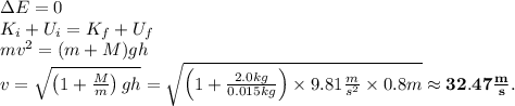 \Delta E=0\\K_i+U_i=K_f+U_f\\mv^2=(m+M)gh\\v=\sqrt{\left(1+\frac{M}{m}\right)gh}=\sqrt{\left(1+\frac{2.0kg}{0.015kg}\right)\times 9.81\frac{m}{s^2}\times 0.8m} \approx \mathbf{32.47\frac{m}{s}}.