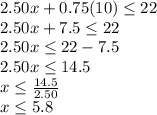 2.50x + 0.75 (10) \leq22\\2.50x + 7.5 \leq22\\2.50x \leq22-7.5\\2.50x \leq14.5\\x\leq \frac {14.5} {2.50}\\x \leq5.8