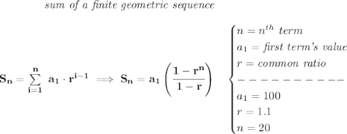 \bf \qquad \qquad \textit{sum of a finite geometric sequence}&#10;\\\\&#10;S_n=\sum\limits_{i=1}^{n}\ a_1\cdot r^{i-1}\implies S_n=a_1\left( \cfrac{1-r^n}{1-r} \right)\quad &#10;\begin{cases}&#10;n=n^{th}\ term\\&#10;a_1=\textit{first term's value}\\&#10;r=\textit{common ratio}\\&#10;----------\\&#10;a_1=100\\&#10;r=1.1\\&#10;n=20&#10;\end{cases}